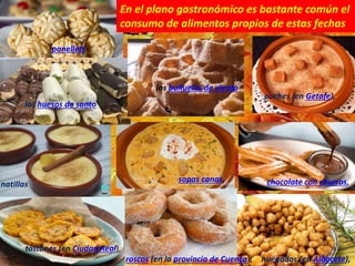 nuégados (en Albacete),
roscos (en la provincia de Cuenca),
tostones (en Ciudad Real),
chocolate con churros,
sopas canas,
natillas
puches (en Getafe),
panellets
los huesos de santo
los buñuelos de viento
En el plano gastronómico es bastante común el
consumo de alimentos propios de estas fechas
 