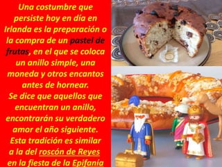 Una costumbre que
persiste hoy en día en
Irlanda es la preparación o
la compra de un pastel de
frutas, en el que se coloca
un anillo simple, una
moneda y otros encantos
antes de hornear.
Se dice que aquellos que
encuentran un anillo,
encontrarán su verdadero
amor el año siguiente.
Esta tradición es similar
a la del roscón de Reyes
en la fiesta de la Epifanía
 