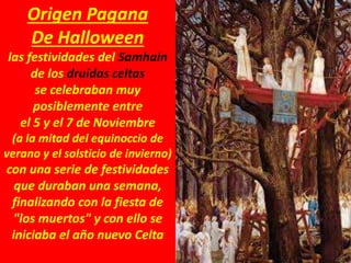 Origen Pagana
De Halloween
las festividades del Samhain
de los druidas celtas
se celebraban muy
posiblemente entre
el 5 y el 7 de Noviembre
(a la mitad del equinoccio de
verano y el solsticio de invierno)
con una serie de festividades
que duraban una semana,
finalizando con la fiesta de
"los muertos" y con ello se
iniciaba el año nuevo Celta
 