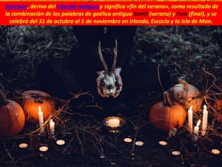 Samhain, deriva del irlandés antiguo y significa «fin del verano», como resultado de
la combinación de las palabras de gaélico antiguo Samh (verano) y Fuin (final), y se
celebró del 31 de octubre al 1 de noviembre​ en Irlanda, Escocia y la Isla de Man.​
 
