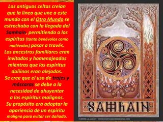 Los antiguos celtas creían
que la línea que une a este
mundo con el Otro Mundo se
estrechaba con la llegada del
Samhain, permitiendo a los
espíritus (tanto benévolos como
malévolos) pasar a través.
Los ancestros familiares eran
invitados y homenajeados
mientras que los espíritus
dañinos eran alejados.
Se cree que el uso de trajes y
máscaras se debe a la
necesidad de ahuyentar
a los espíritus malignos.
Su propósito era adoptar la
apariencia de un espíritu
maligno para evitar ser dañado.
 