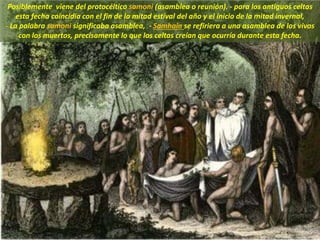 Posiblemente viene del protocéltico samoni (asamblea o reunión). - para los antiguos celtas
esta fecha coincidía con el fin de la mitad estival del año y el inicio de la mitad invernal,
- La palabra samoni significaba asamblea, - Samhain se refiriera a una asamblea de los vivos
con los muertos, precisamente lo que los celtas creían que ocurría durante esta fecha.
 