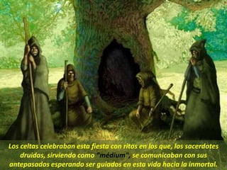 Los celtas celebraban esta fiesta con ritos en los que, los sacerdotes
druidas, sirviendo como "médium", se comunicaban con sus
antepasados esperando ser guiados en esta vida hacia la inmortal.
 
