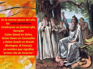 En la misma época del año,
los celtas británicos
Celebraron un festival afín,
llamado
Calan Gaeaf en Gales,
Kalan Gwav en Cornualles
y Kalan Goañv en Breizh
(Bretagne, N France);
un nombre que significa
"primer día de invierno".
 