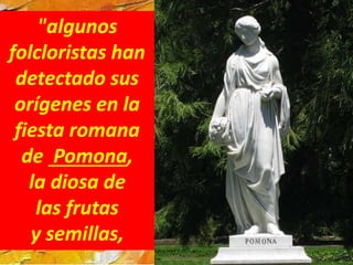 "algunos
folcloristas han
detectado sus
orígenes en la
fiesta romana
de Pomona,
la diosa de
las frutas
y semillas,
 