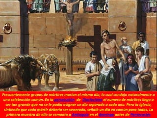 Frecuentemente grupos de mártires morían el mismo día, lo cual condujo naturalmente a
una celebración común. En la persecución de Diocleciano el numero de mártires llego a
ser tan grande que no se le podía asignar un día separado a cada uno. Pero la Iglesia,
sintiendo que cada mártir debería ser venerado, señaló un día en común para todos. La
primera muestra de ello se remonta a Antioquía en el domingo antes de Pentecostés
 