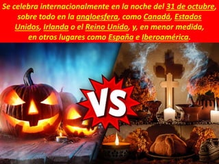 Se celebra internacionalmente en la noche del 31 de octubre,
sobre todo en la angloesfera, como Canadá, Estados
Unidos, Irlanda o el Reino Unido, y, en menor medida,
en otros lugares como España e Iberoamérica.
 