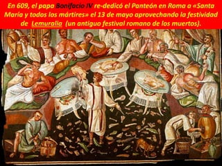 En 609, el papa Bonifacio IV re-dedicó el Panteón en Roma a «Santa
María y todos los mártires» el 13 de mayo aprovechando la festividad
de Lemuralia (un antiguo festival romano de los muertos).
 