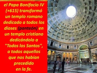 el Papa Bonifacio IV
(+615) transformó
un templo romano
dedicado a todos los
dioses (panteón) en
un templo cristiano
dedicándolo a
"Todos los Santos",
a todos aquellos
que nos habían
precedido
en la fe.
 