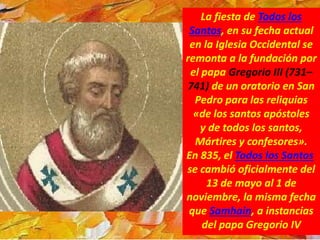 La fiesta de Todos los
Santos, en su fecha actual
en la Iglesia Occidental se
remonta a la fundación por
el papa Gregorio III (731–
741) de un oratorio en San
Pedro para las reliquias
«de los santos apóstoles
y de todos los santos,
Mártires y confesores».
En 835, el Todos los Santos
se cambió oficialmente del
13 de mayo al 1 de
noviembre, la misma fecha
que Samhain, a instancias
del papa Gregorio IV
 