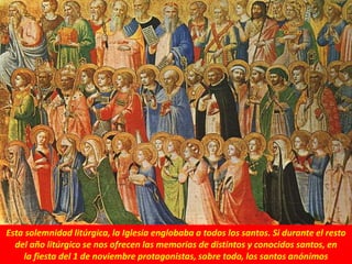 Esta solemnidad litúrgica, la Iglesia englobaba a todos los santos. Si durante el resto
del año litúrgico se nos ofrecen las memorias de distintos y conocidos santos, en
la fiesta del 1 de noviembre protagonistas, sobre todo, los santos anónimos
 
