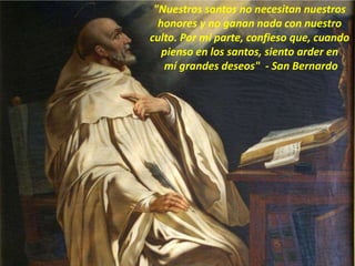 "Nuestros santos no necesitan nuestros
honores y no ganan nada con nuestro
culto. Por mi parte, confieso que, cuando
pienso en los santos, siento arder en
mí grandes deseos" - San Bernardo
 