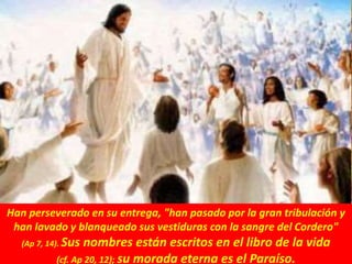 Han perseverado en su entrega, "han pasado por la gran tribulación y
han lavado y blanqueado sus vestiduras con la sangre del Cordero"
(Ap 7, 14). Sus nombres están escritos en el libro de la vida
(cf. Ap 20, 12); su morada eterna es el Paraíso.
 