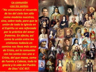 -La comunión
-con los santos.
-"No veneramos el recuerdo
de los del cielo tan sólo
como modelos nuestros,
sino, sobre todo, para que la
unión de toda la Iglesia en
el Espíritu se vea reforzada
por la práctica del amor
fraterno. En efecto, así
como la unión entre los
cristianos todavía en
camino nos lleva más cerca
de Cristo, así la comunión
con los santos nos une a
Cristo, del que mana, como
de Fuente y Cabeza, toda la
gracia y la vida del Pueblo
de Dios":CIC 957.
 