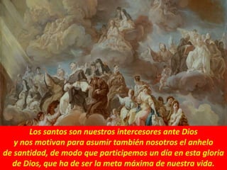 Los santos son nuestros intercesores ante Dios
y nos motivan para asumir también nosotros el anhelo
de santidad, de modo que participemos un día en esta gloria
de Dios, que ha de ser la meta máxima de nuestra vida.
 