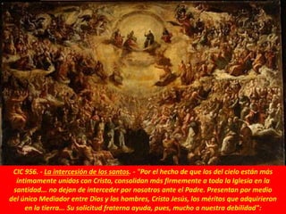 CIC 956. - La intercesión de los santos. - "Por el hecho de que los del cielo están más
íntimamente unidos con Cristo, consolidan más firmemente a toda la Iglesia en la
santidad... no dejan de interceder por nosotros ante el Padre. Presentan por medio
del único Mediador entre Dios y los hombres, Cristo Jesús, los méritos que adquirieron
en la tierra... Su solicitud fraterna ayuda, pues, mucho a nuestra debilidad":
 