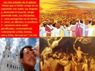 Los tres estados de la Iglesia.
"Hasta que el Señor venga en su
esplendor con todos sus ángeles
y, destruida la muerte, tenga
sometido todo, sus discípulos,
1 - unos peregrinan en la tierra;
2 - otros, ya difuntos, se purifican;
3 - mientras otros están
glorificados, contemplando
«claramente a Dios mismo,
uno y trino, tal cual es»":CIC 954
 