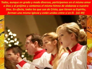 Todos, aunque en grado y modo diversos, participamos en el mismo amor
a Dios y al prójimo y cantamos el mismo himno de alabanza a nuestro
Dios. En efecto, todos los que son de Cristo, que tienen su Espíritu,
forman una misma Iglesia y están unidos entre sí en El. [LG 49]
 