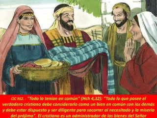 CIC 952. - "Todo lo tenían en común" (Hch 4,32): "Todo lo que posee el
verdadero cristiano debe considerarlo como un bien en común con los demás
y debe estar dispuesto y ser diligente para socorrer al necesitado y la miseria
del prójimo". El cristiano es un administrador de los bienes del Señor
 
