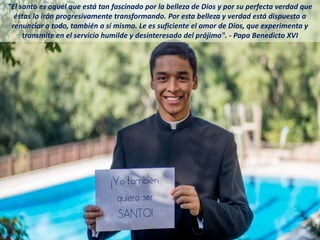 "El santo es aquel que está tan fascinado por la belleza de Dios y por su perfecta verdad que
éstas lo irán progresivamente transformando. Por esta belleza y verdad está dispuesto a
renunciar a todo, también a sí mismo. Le es suficiente el amor de Dios, que experimenta y
transmite en el servicio humilde y desinteresado del prójimo". - Papa Benedicto XVI
 