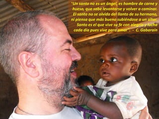 "Un santo no es un ángel, es hombre de carne y
hueso, que sabe levantarse y volver a caminar.
El santo no se olvida del llanto de su hermano,
ni piensa que más bueno subiéndose a un altar.
Santo es el que vive su fe con alegría y lucha
cada día pues vive para amar". - C. Gabaraín
 