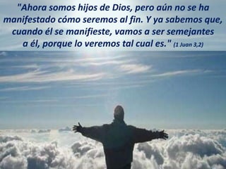 "Ahora somos hijos de Dios, pero aún no se ha
manifestado cómo seremos al fin. Y ya sabemos que,
cuando él se manifieste, vamos a ser semejantes
a él, porque lo veremos tal cual es." (1 Juan 3,2)
 