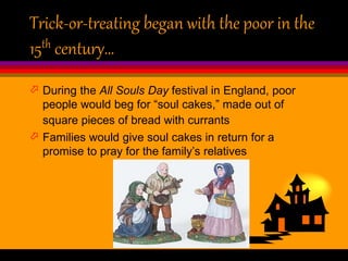 Trick-or-treating began with the poor in the
15th century…
 During the All Souls Day festival in England, poor
people would beg for “soul cakes,” made out of
square pieces of bread with currants
 Families would give soul cakes in return for a
promise to pray for the family’s relatives
 