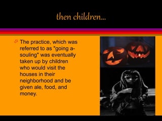 then children…
 The practice, which was
referred to as "going a-
souling" was eventually
taken up by children
who would visit the
houses in their
neighborhood and be
given ale, food, and
money.
 