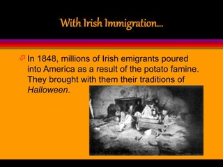 With Irish Immigration…
 In 1848, millions of Irish emigrants poured
into America as a result of the potato famine.
They brought with them their traditions of
Halloween.
 
