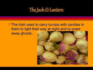 The Jack-O-Lantern
 The Irish used to carry turnips with candles in
them to light their way at night and to scare
away ghosts..
 