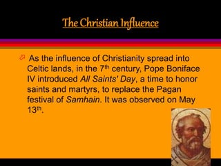 The Christian Influence
 As the influence of Christianity spread into
Celtic lands, in the 7th century, Pope Boniface
IV introduced All Saints' Day, a time to honor
saints and martyrs, to replace the Pagan
festival of Samhain. It was observed on May
13th.
 