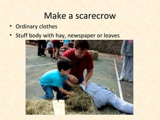 Make a scarecrow
• Ordinary clothes
• Stuff body with hay, newspaper or leaves
 