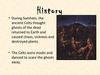 History
• During Samhain, the
ancient Celts thought
ghosts of the dead
returned to Earth and
caused chaos, sickness and
destroyed plants.
• The Celts wore masks and
danced to scare the ghosts
away.
 