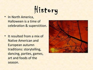 History
• In North America,
Halloween is a time of
celebration & superstition.
• It resulted from a mix of
Native American and
European autumn
traditions: storytelling,
dancing, parties, games,
art and foods of the
season.
 