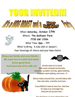 When: Saturday, October           17th
                   Where: The Guilliams’ Farm
                            7735 SW 170th
                      What Time: 3pm - ???
              What to Bring: A side dish or dessert,
           Your beverage of choice and your lawn chairs

Bring your family and your friends…
 We want you to come and share
         Some great food,
    And have lots of fun with us!!         Events start at 3 o’clock
                                      With some contests for the kids:
                               Costume, pumpkin carving, apple bobbing,
                                     Pumpkin seed spitting, and more...!!!


                              Dinner starts around 6’ish, and will follow with
                                     Hay rack rides, a bonfire and more…


                                If you REALLY want to have fun...feel free
                                         To make it an overnight trip,
                                         And just set up your tent...
 