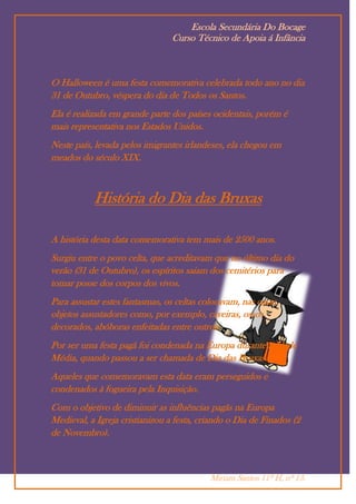 Escola Secundária Do Bocage
                                 Curso Técnico de Apoia á Infância



O Halloween é uma festa comemorativa celebrada todo ano no dia
31 de Outubro, véspera do dia de Todos os Santos.
Ela é realizada em grande parte dos países ocidentais, porém é
mais representativa nos Estados Unidos.
Neste país, levada pelos imigrantes irlandeses, ela chegou em
meados do século XIX.



           História do Dia das Bruxas

A história desta data comemorativa tem mais de 2500 anos.
Surgiu entre o povo celta, que acreditavam que no último dia do
verão (31 de Outubro), os espíritos saiam dos cemitérios para
tomar posse dos corpos dos vivos.
Para assustar estes fantasmas, os celtas colocavam, nas casas,
objetos assustadores como, por exemplo, caveiras, ossos
decorados, abóboras enfeitadas entre outros.
Por ser uma festa pagã foi condenada na Europa durante a Idade
Média, quando passou a ser chamada de Dia das Bruxas.
Aqueles que comemoravam esta data eram perseguidos e
condenados à fogueira pela Inquisição.
Com o objetivo de diminuir as influências pagãs na Europa
Medieval, a Igreja cristianizou a festa, criando o Dia de Finados (2
de Novembro).



                                           Miriam Santos 11º H, nº 13.
 