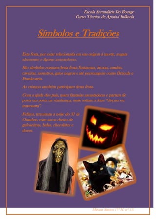 Escola Secundária Do Bocage
                                Curso Técnico de Apoia á Infância



         Símbolos e Tradições
Esta festa, por estar relacionada em sua origem à morte, resgata
elementos e figuras assustadoras.
São símbolos comuns desta festa: fantasmas, bruxas, zumbis,
caveiras, monstros, gatos negros e até personagens como Drácula e
Frankestein.
As crianças também participam desta festa.
Com a ajuda dos pais, usam fantasias assustadoras e partem de
porta em porta na vizinhança, onde soltam a frase “doçura ou
travessura”.
Felizes, terminam a noite do 31 de
Outubro, com sacos cheios de
guloseimas, balas, chocolates e
doces.




                                          Miriam Santos 11º H, nº 13.
 