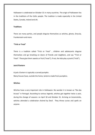 Halloween is celebrated on October 31 in many countries. The origin of Halloween lies
in the traditions of the Celtic people. The tradition is made especially in the United
States, Canada, Ireland and UK.


Traditions


There are many parties, and people disguise themselves as witches, ghosts, Dracula,
Frankenstein and more.


“Trick or Treat”


There is a tradition called “Trick or Treat” , children and adolescents disguise
themselves and go knocking on doors of friends and neighbors, and say “Trick or
Treat”. These give them sweets or fruit (“treat”), if not, the kids play a prank (“trick”).


Jack O’lantern


A jack o’lantern is typically a carved pumpkin.
Many houses have, outside the home, lanterns made from pumpkins.


Witches


Witches have a very important role in Halloween. No wonder it is known as “Dia das
bruxas” in Portugal. According to various legends, witches got together twice a year,
during the change of seasons: on April 30 and October 31. Arriving on broomsticks,
witches attended a celebration chaired by Devil. They threw curses and spells on
anyone.
 