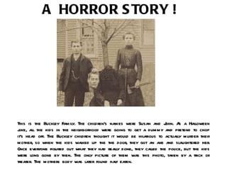 This is the Buckley Family. The children’s names were Susan and John. As a Halloween joke, all the kids in the neighborhood were going to get a dummy and pretend to chop it’s head off. The Buckley children thought it would be hilarious to actually murder their mother, so when the kids walked up the the door, they got an axe and slaughtered her. Once everyone figured out what they had really done, they called the police, but the kids were long gone by then. The only picture of them was this photo, taken by a trick or treater. The mothers body was later found half eaten. A HORROR STORY ! 