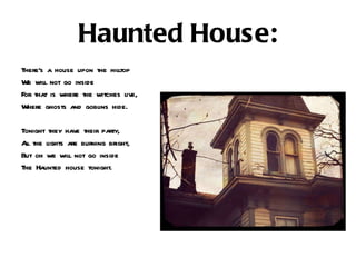 Haunted House: There’s a house upon the hilltop  We will not go inside  For that is where the witches live, Where ghosts and goblins hide. Tonight they have their party, All the lights are burning bright, But oh we will not go inside  The Haunted house tonight. 