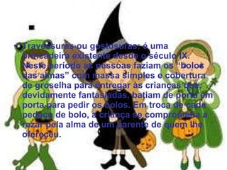 Travessuras ou gostosuras: é uma brincadeira existente desde o século IX. Neste período as pessoas faziam os “bolos das almas” com massa simples e cobertura de groselha para entregar às crianças que, devidamente fantasiadas, batiam de porta em porta para pedir os bolos. Em troca de cada pedaço de bolo, a criança se comprometia a rezar pela alma de um parente de quem lhe ofereceu. 