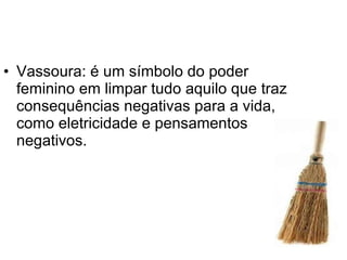 Vassoura: é um símbolo do poder feminino em limpar tudo aquilo que traz consequências negativas para a vida, como eletricidade e pensamentos negativos.  