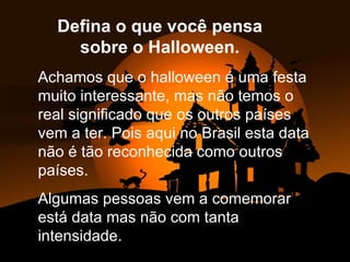 Achamos que o halloween é uma festa  muito interessante, mas não temos o real significado que os outros países vem a ter. Pois aqui no Brasil esta data não é tão reconhecida como outros países. Algumas pessoas vem a comemorar está data mas não com tanta intensidade. Defina o que você pensa sobre o Halloween. 