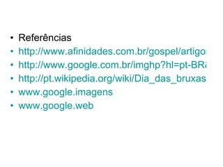 Referências http://www.afinidades.com.br/gospel/artigos/Halloween3.htm http://www.google.com.br/imghp?hl=pt-BR&tab=wi http://pt.wikipedia.org/wiki/Dia_das_bruxas www.google.imagens www.google.web 