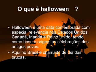 O que é halloween  ? Halloween é uma data comemorada com especial relevância nos Estados Unidos, Canadá, Irlanda e Reino Unido. tendo como base e origem as celebrações dos antigos povos. Aqui no Brasil é chamado de dia das bruxas.   