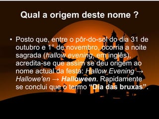 Qual a origem deste nome ? Posto que, entre o pôr-do-sol do dia 31 de outubro e 1° de novembro, ocorria a noite sagrada ( hallow evening , em inglês), acredita-se que assim se deu origem ao nome actual da festa:  Hallow Evening  ->  Hallowe'en  ->  Halloween . Rapidamente se conclui que o termo  “Dia das bruxas” . 