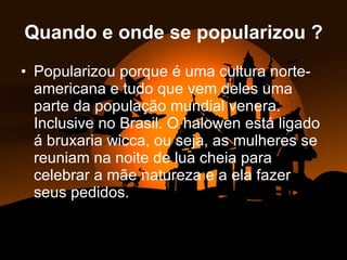 Quando e onde se popularizou ? Popularizou porque é uma cultura norte-americana e tudo que vem deles uma parte da população mundial venera. Inclusive no Brasil. O halowen está ligado á bruxaria wicca, ou seja, as mulheres se reuniam na noite de lua cheia para celebrar a mãe natureza e a ela fazer seus pedidos. 