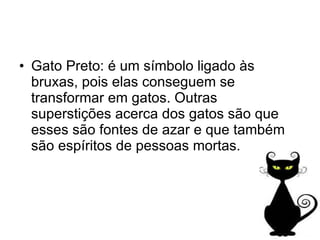 Gato Preto: é um símbolo ligado às bruxas, pois elas conseguem se transformar em gatos. Outras superstições acerca dos gatos são que esses são fontes de azar e que também são espíritos de pessoas mortas. 