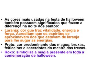 As cores mais usadas na festa de halloween também possuem significados que fazem a diferença na noite dos santos: Laranja: cor que traz vitalidade, energia e força. Acreditam que os espíritos se aproximavam dos que estavam de laranja para lhe sugar as energias. Preto: cor predominante dos magos, bruxas, feiticeiras e sacerdotes do mestre das trevas. Roxo: simboliza a magia presente em toda a comemoração de halloween. 