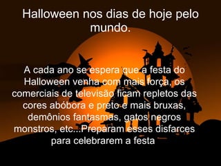 Halloween nos dias de hoje pelo mundo. A cada ano se espera que a festa do Halloween venha com mais força, os comerciais de televisão ficam repletos das cores abóbora e preto e mais bruxas, demônios fantasmas, gatos negros monstros, etc...Preparam esses disfarces para celebrarem a festa  